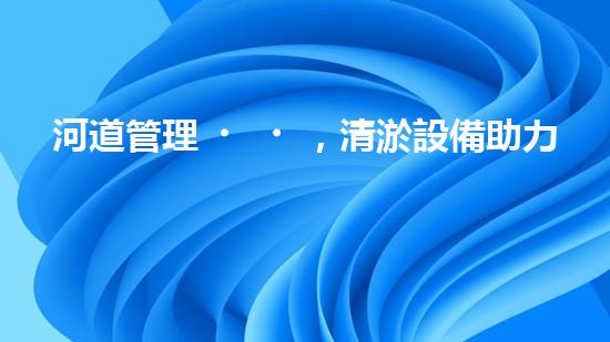河道管理，清淤設備助力綠色生態(tài)恢復